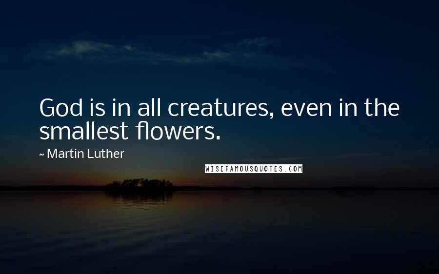 Martin Luther Quotes: God is in all creatures, even in the smallest flowers.