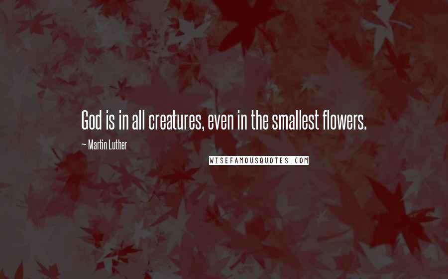 Martin Luther Quotes: God is in all creatures, even in the smallest flowers.
