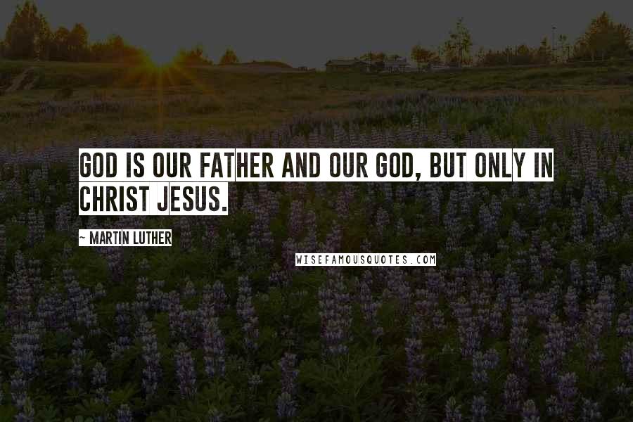 Martin Luther Quotes: God is our Father and our God, but only in Christ Jesus.