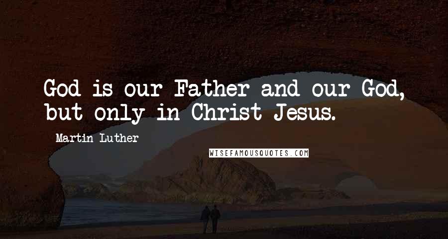 Martin Luther Quotes: God is our Father and our God, but only in Christ Jesus.