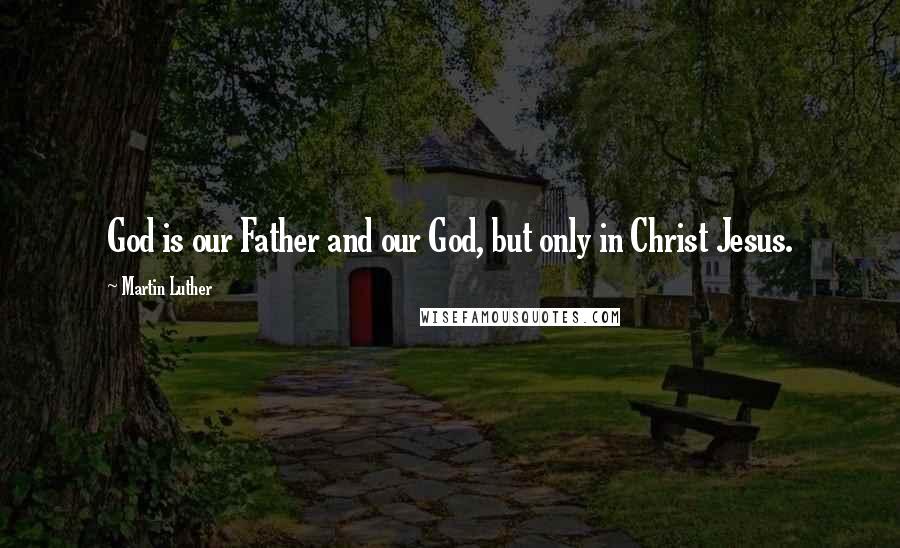 Martin Luther Quotes: God is our Father and our God, but only in Christ Jesus.