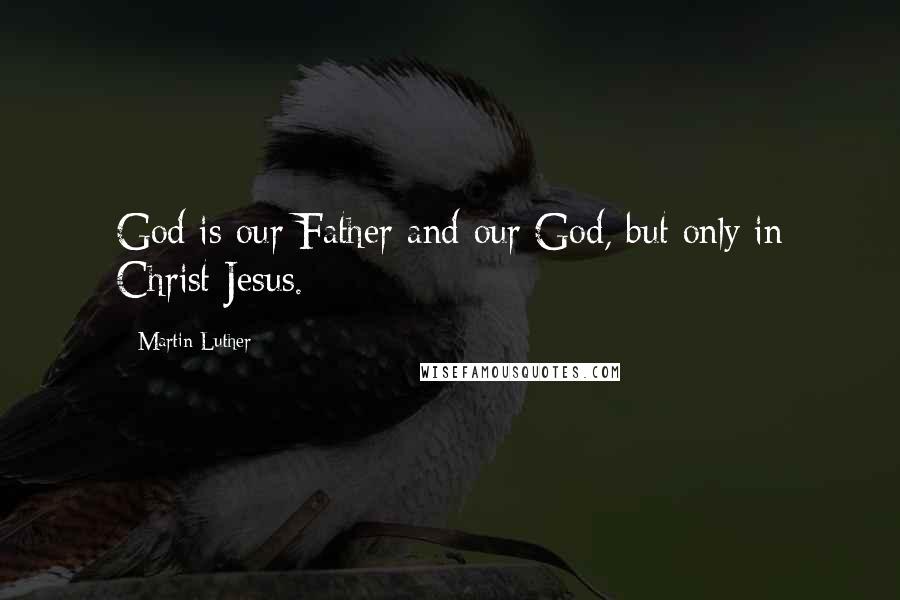 Martin Luther Quotes: God is our Father and our God, but only in Christ Jesus.