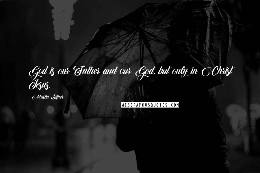 Martin Luther Quotes: God is our Father and our God, but only in Christ Jesus.