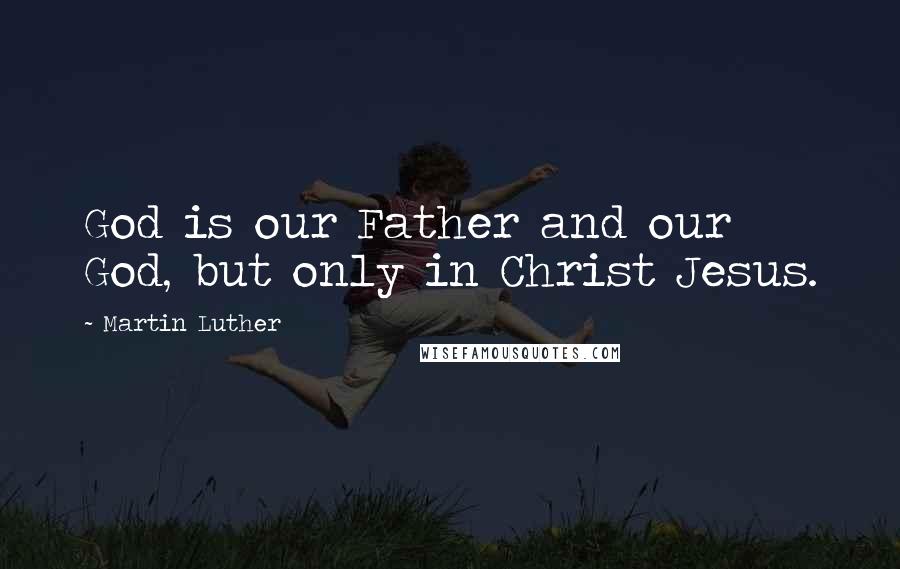 Martin Luther Quotes: God is our Father and our God, but only in Christ Jesus.