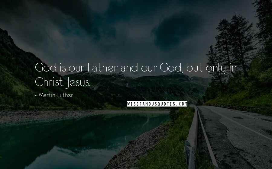 Martin Luther Quotes: God is our Father and our God, but only in Christ Jesus.