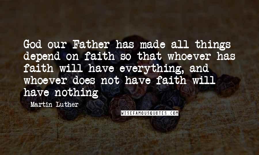 Martin Luther Quotes: God our Father has made all things depend on faith so that whoever has faith will have everything, and whoever does not have faith will have nothing