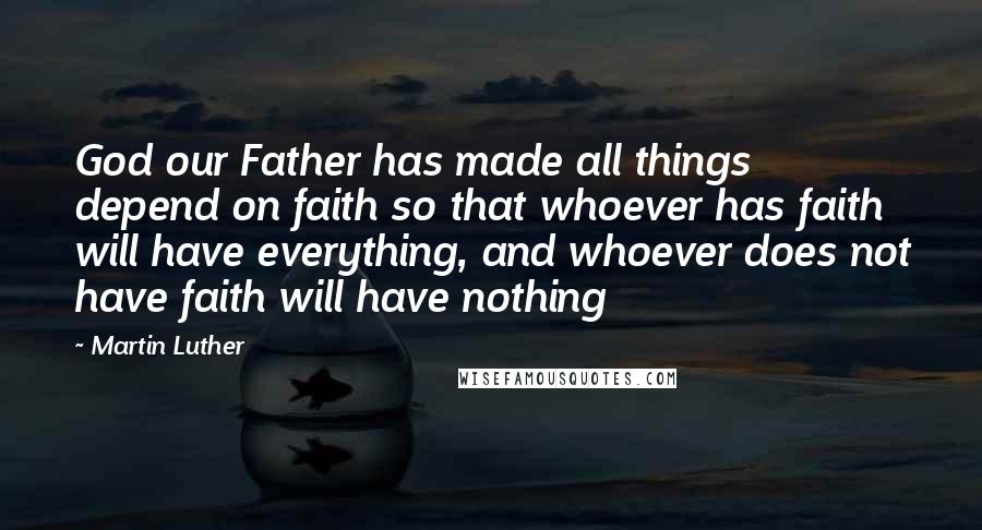 Martin Luther Quotes: God our Father has made all things depend on faith so that whoever has faith will have everything, and whoever does not have faith will have nothing