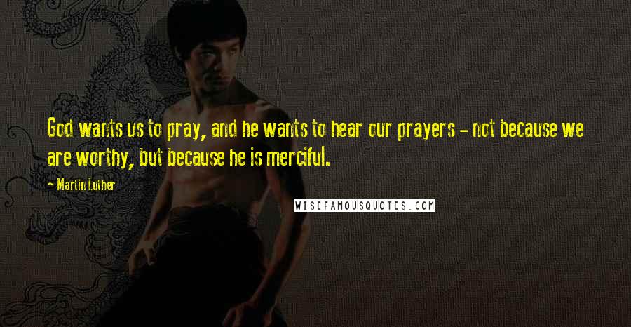 Martin Luther Quotes: God wants us to pray, and he wants to hear our prayers - not because we are worthy, but because he is merciful.