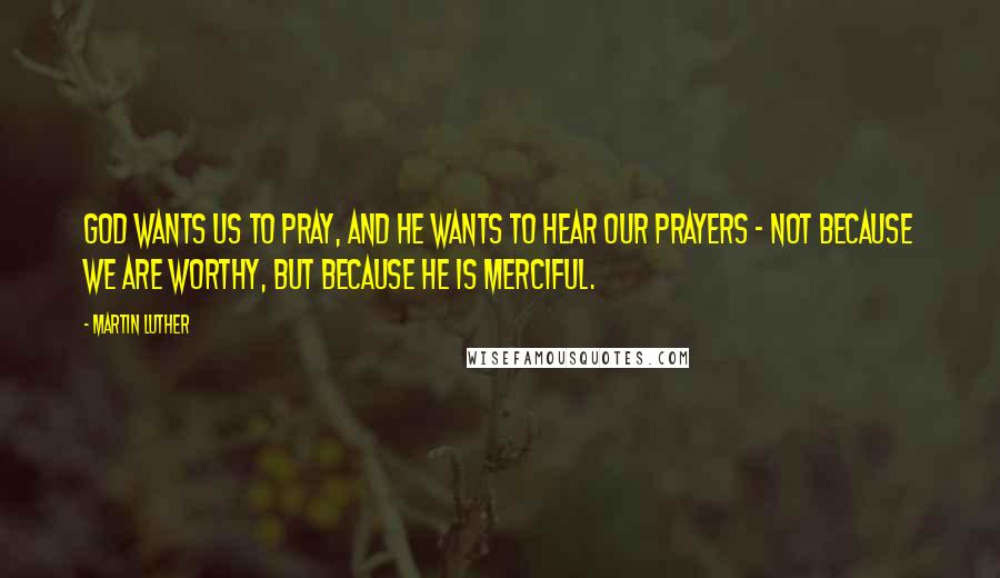 Martin Luther Quotes: God wants us to pray, and he wants to hear our prayers - not because we are worthy, but because he is merciful.
