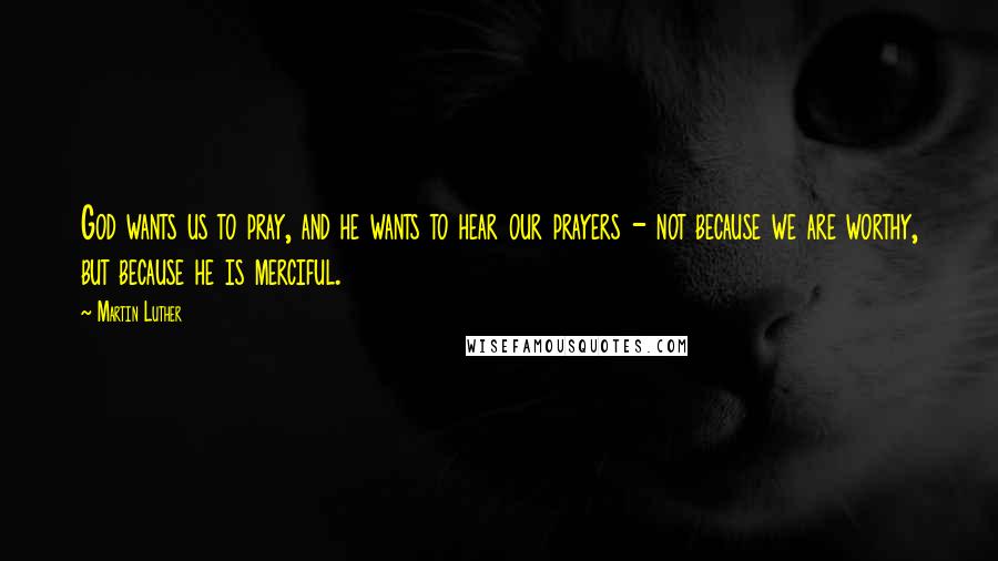 Martin Luther Quotes: God wants us to pray, and he wants to hear our prayers - not because we are worthy, but because he is merciful.