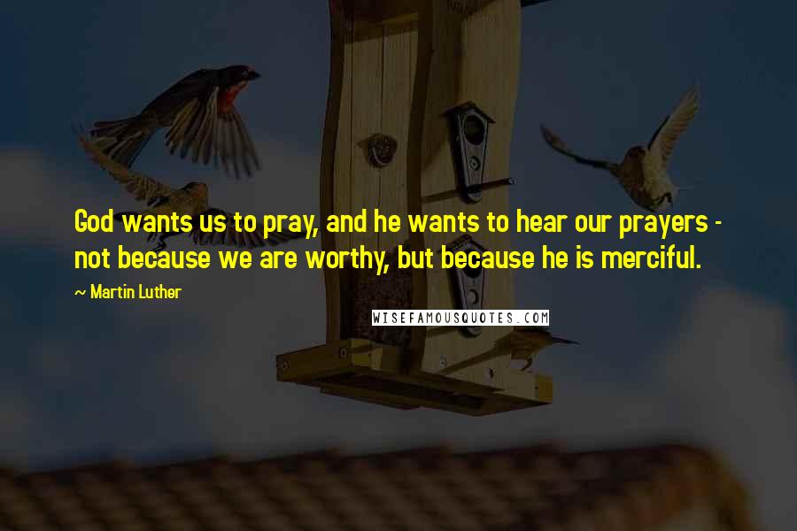 Martin Luther Quotes: God wants us to pray, and he wants to hear our prayers - not because we are worthy, but because he is merciful.
