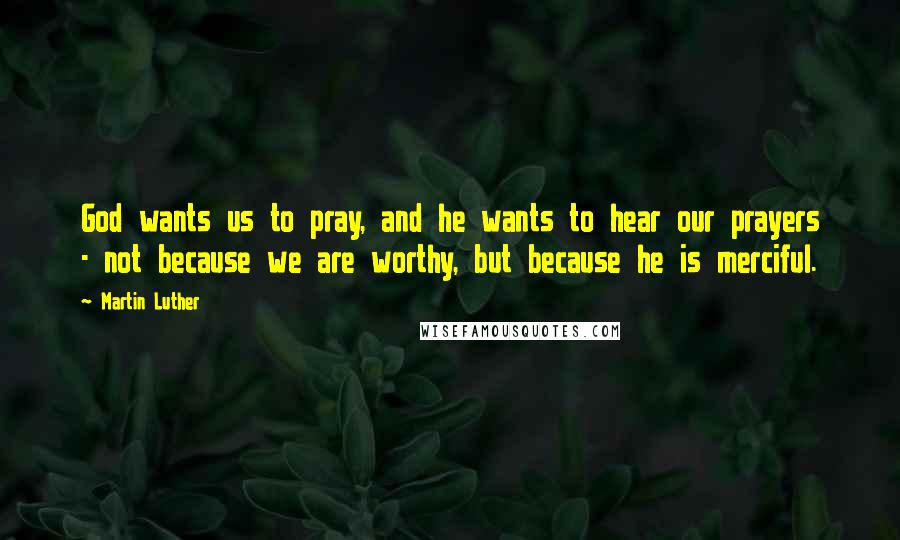 Martin Luther Quotes: God wants us to pray, and he wants to hear our prayers - not because we are worthy, but because he is merciful.
