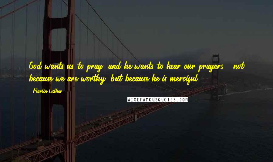 Martin Luther Quotes: God wants us to pray, and he wants to hear our prayers - not because we are worthy, but because he is merciful.