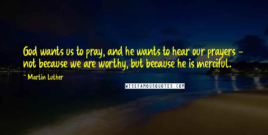 Martin Luther Quotes: God wants us to pray, and he wants to hear our prayers - not because we are worthy, but because he is merciful.