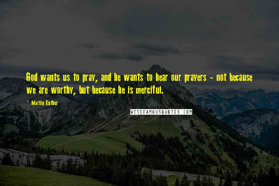 Martin Luther Quotes: God wants us to pray, and he wants to hear our prayers - not because we are worthy, but because he is merciful.