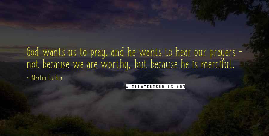 Martin Luther Quotes: God wants us to pray, and he wants to hear our prayers - not because we are worthy, but because he is merciful.