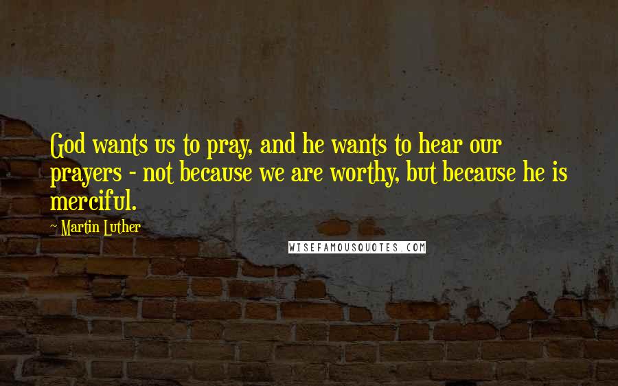 Martin Luther Quotes: God wants us to pray, and he wants to hear our prayers - not because we are worthy, but because he is merciful.
