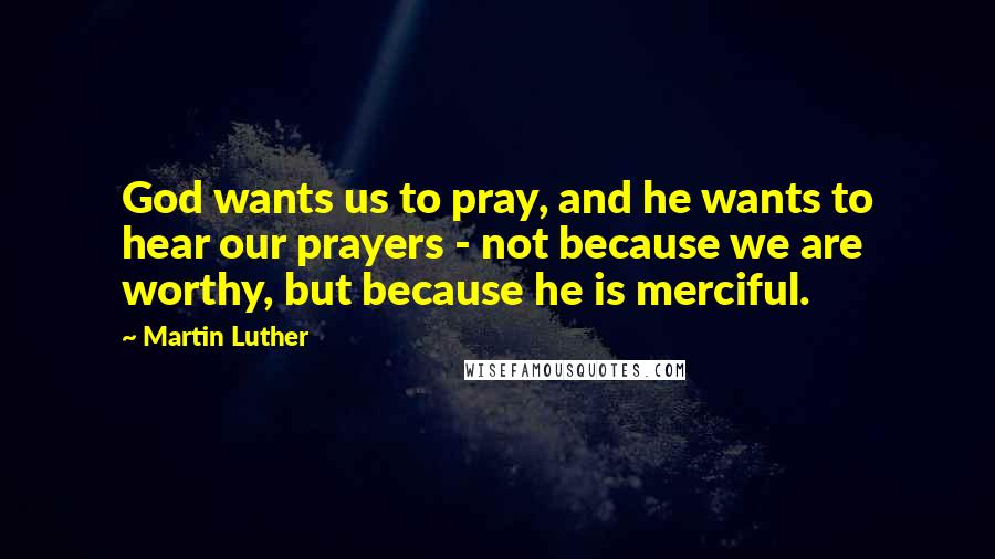 Martin Luther Quotes: God wants us to pray, and he wants to hear our prayers - not because we are worthy, but because he is merciful.
