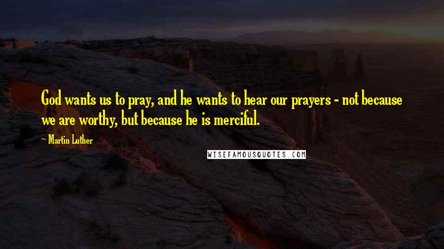 Martin Luther Quotes: God wants us to pray, and he wants to hear our prayers - not because we are worthy, but because he is merciful.