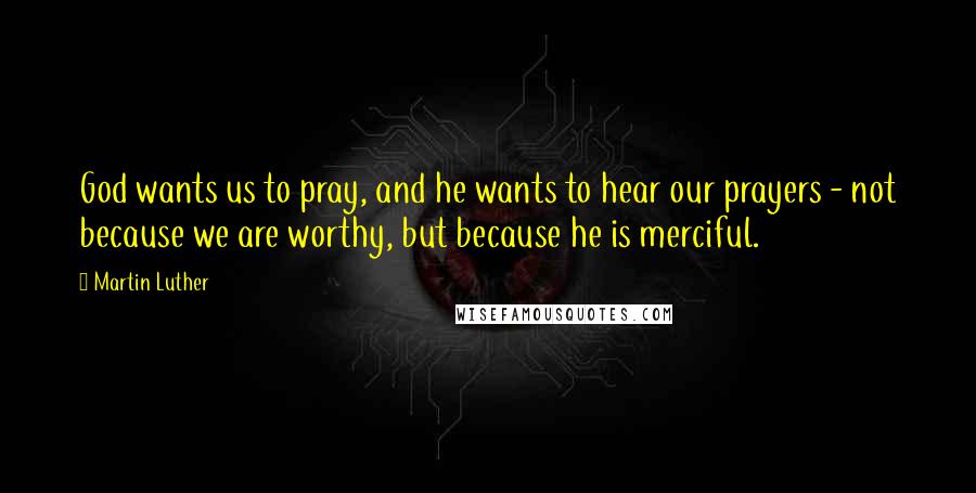 Martin Luther Quotes: God wants us to pray, and he wants to hear our prayers - not because we are worthy, but because he is merciful.