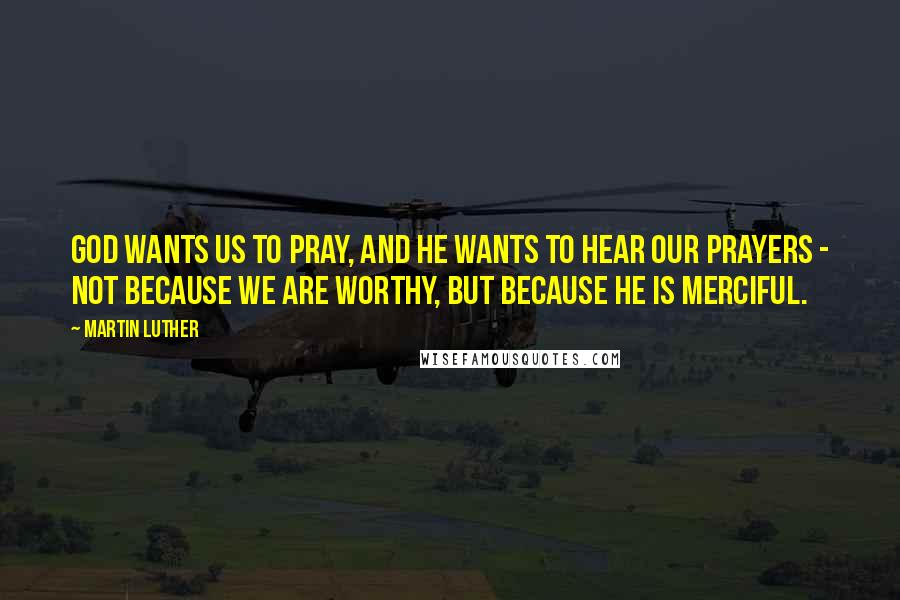 Martin Luther Quotes: God wants us to pray, and he wants to hear our prayers - not because we are worthy, but because he is merciful.