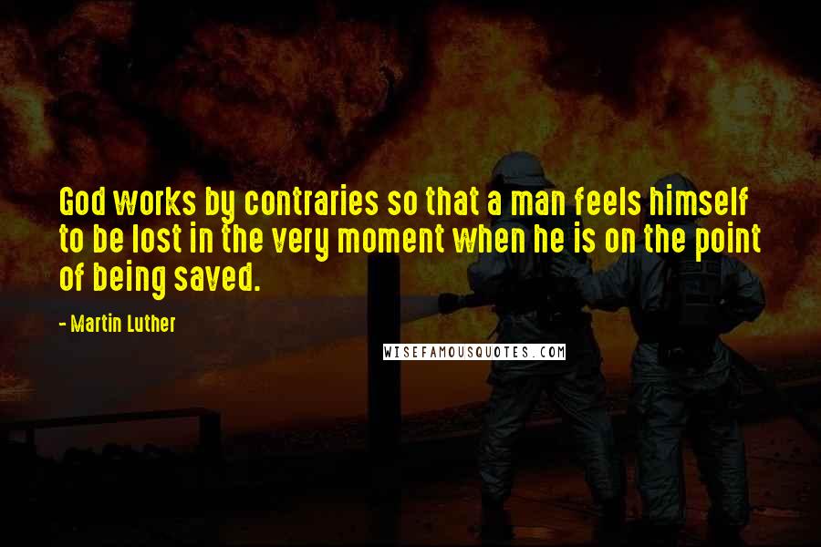 Martin Luther Quotes: God works by contraries so that a man feels himself to be lost in the very moment when he is on the point of being saved.