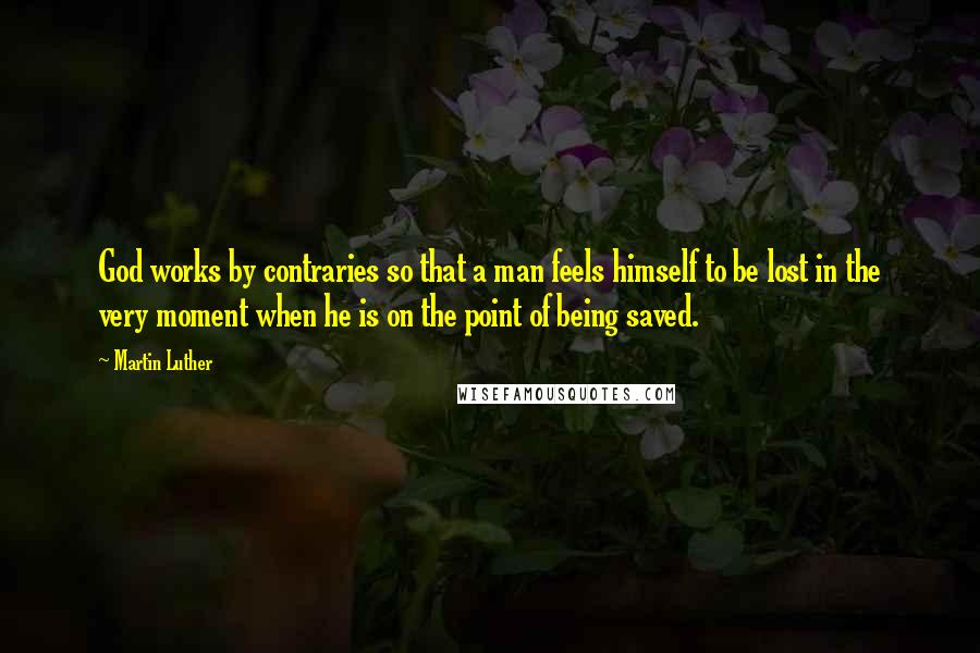 Martin Luther Quotes: God works by contraries so that a man feels himself to be lost in the very moment when he is on the point of being saved.