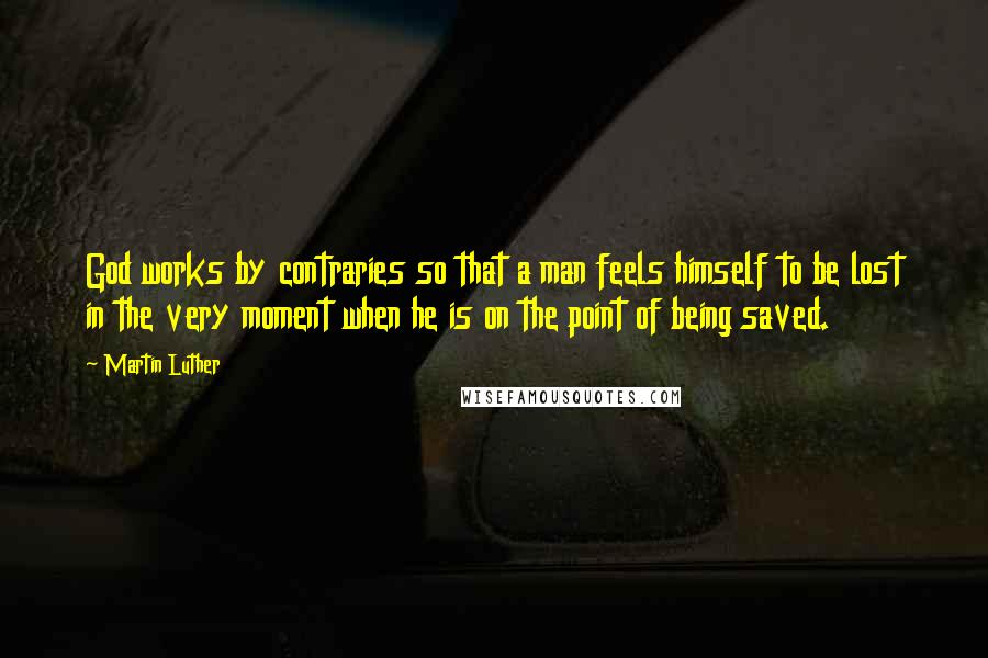 Martin Luther Quotes: God works by contraries so that a man feels himself to be lost in the very moment when he is on the point of being saved.