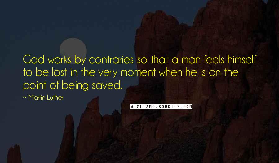 Martin Luther Quotes: God works by contraries so that a man feels himself to be lost in the very moment when he is on the point of being saved.