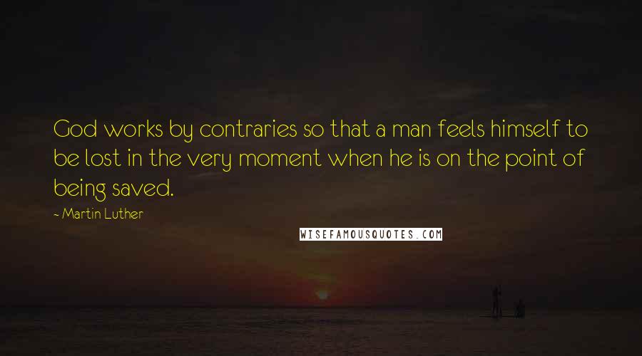 Martin Luther Quotes: God works by contraries so that a man feels himself to be lost in the very moment when he is on the point of being saved.