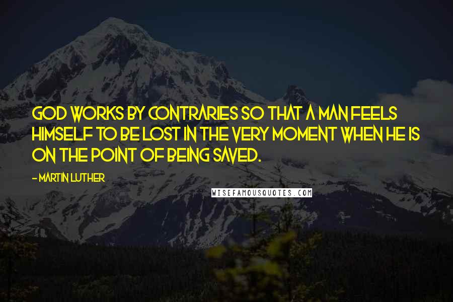 Martin Luther Quotes: God works by contraries so that a man feels himself to be lost in the very moment when he is on the point of being saved.