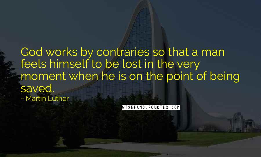 Martin Luther Quotes: God works by contraries so that a man feels himself to be lost in the very moment when he is on the point of being saved.