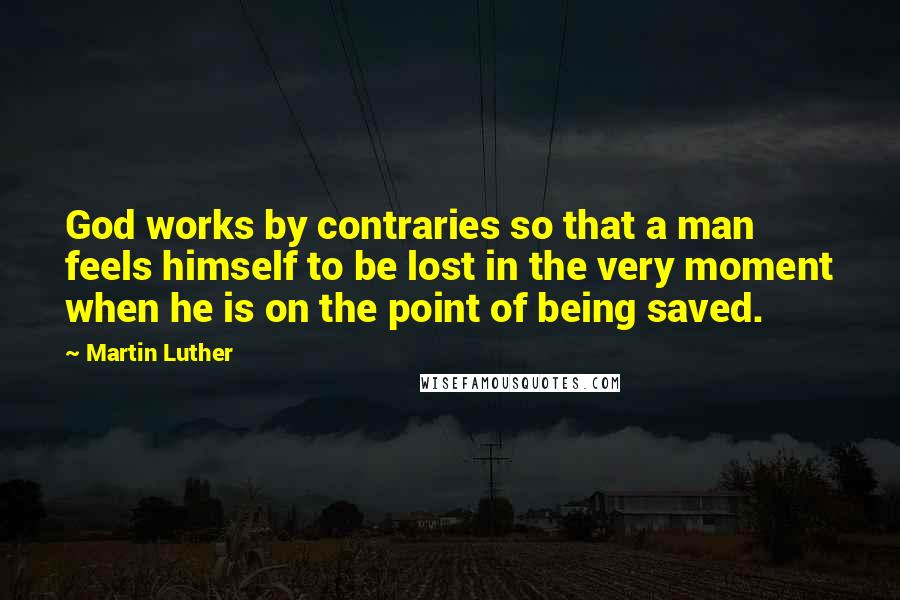 Martin Luther Quotes: God works by contraries so that a man feels himself to be lost in the very moment when he is on the point of being saved.