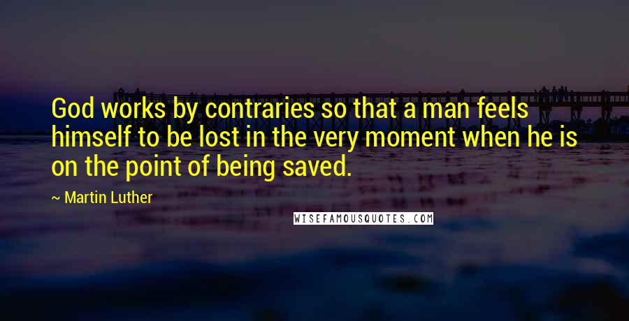 Martin Luther Quotes: God works by contraries so that a man feels himself to be lost in the very moment when he is on the point of being saved.