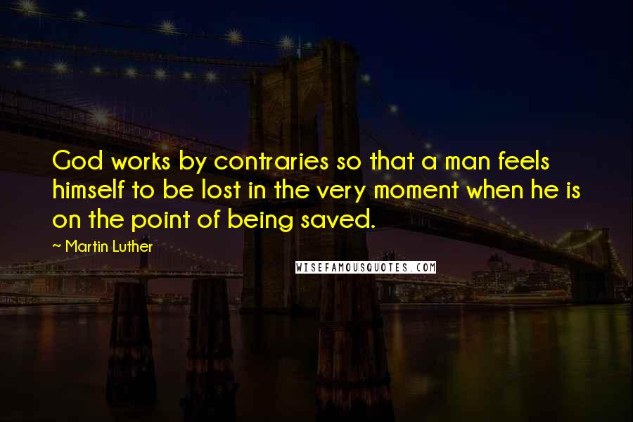 Martin Luther Quotes: God works by contraries so that a man feels himself to be lost in the very moment when he is on the point of being saved.