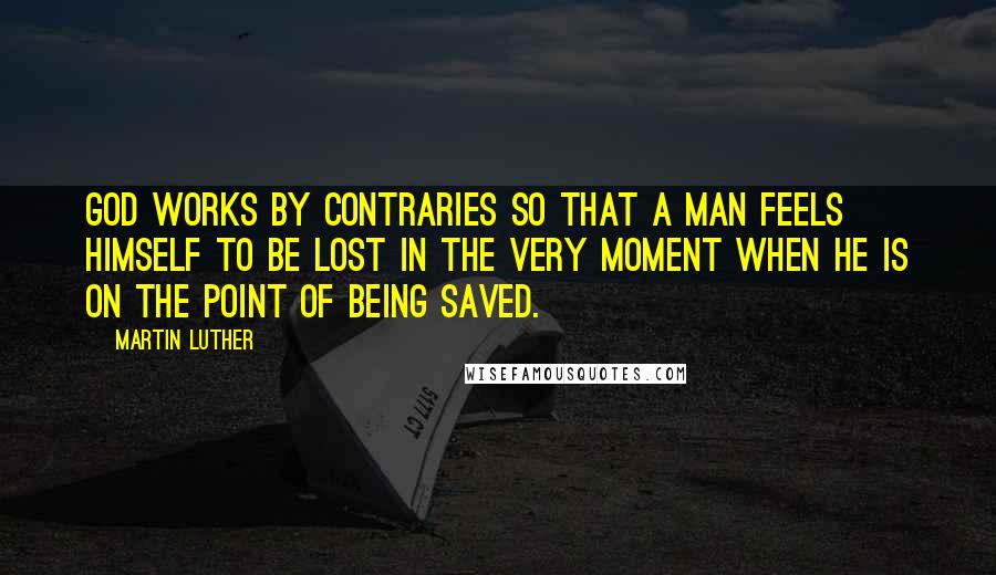 Martin Luther Quotes: God works by contraries so that a man feels himself to be lost in the very moment when he is on the point of being saved.