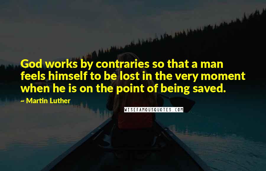 Martin Luther Quotes: God works by contraries so that a man feels himself to be lost in the very moment when he is on the point of being saved.