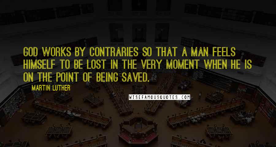 Martin Luther Quotes: God works by contraries so that a man feels himself to be lost in the very moment when he is on the point of being saved.