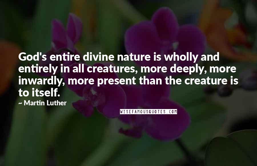 Martin Luther Quotes: God's entire divine nature is wholly and entirely in all creatures, more deeply, more inwardly, more present than the creature is to itself.