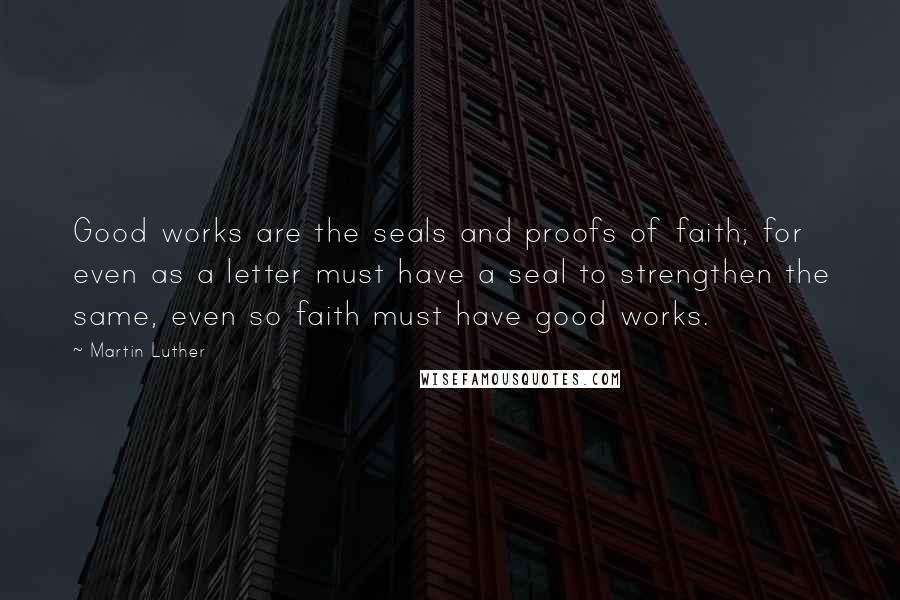 Martin Luther Quotes: Good works are the seals and proofs of faith; for even as a letter must have a seal to strengthen the same, even so faith must have good works.