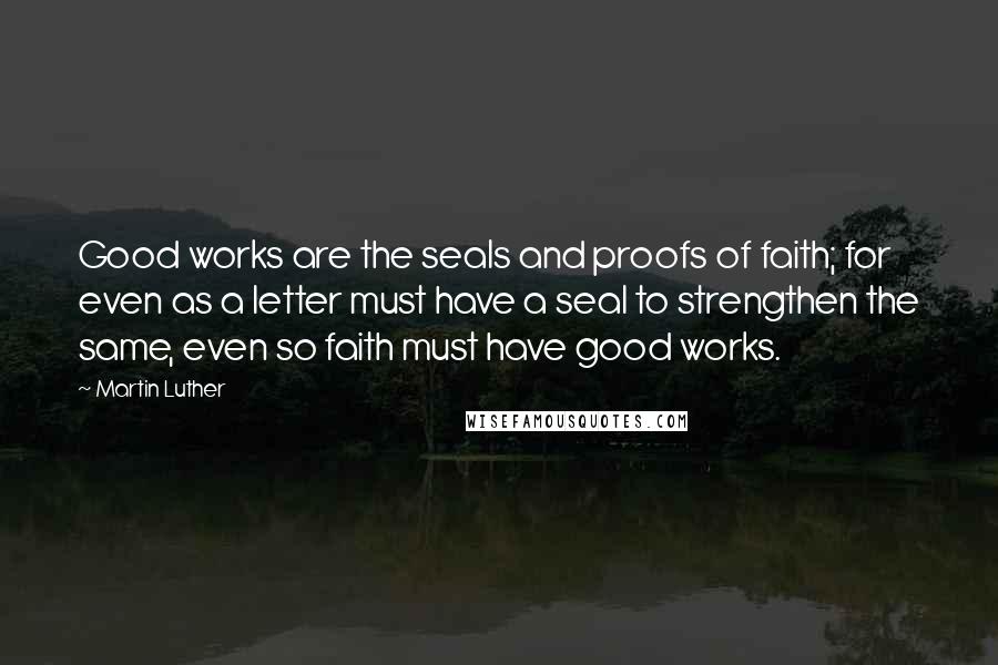 Martin Luther Quotes: Good works are the seals and proofs of faith; for even as a letter must have a seal to strengthen the same, even so faith must have good works.