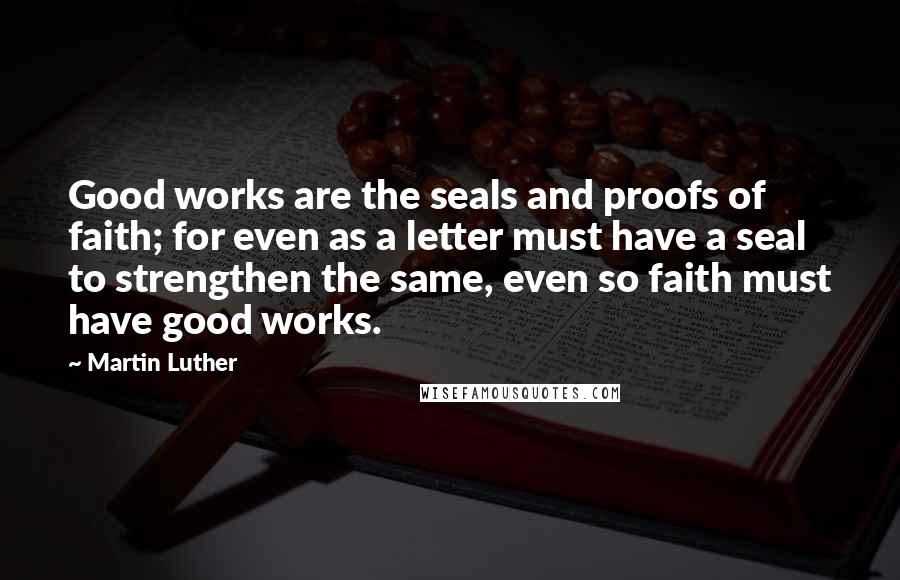 Martin Luther Quotes: Good works are the seals and proofs of faith; for even as a letter must have a seal to strengthen the same, even so faith must have good works.