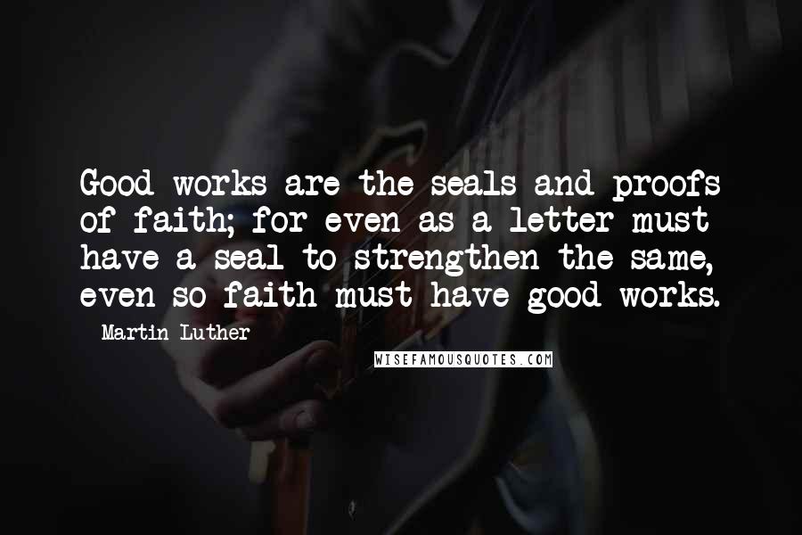 Martin Luther Quotes: Good works are the seals and proofs of faith; for even as a letter must have a seal to strengthen the same, even so faith must have good works.