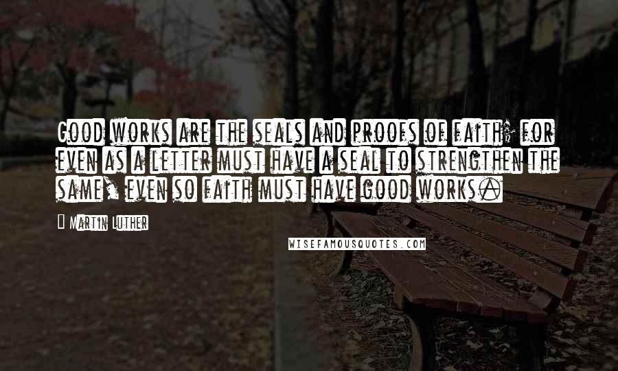 Martin Luther Quotes: Good works are the seals and proofs of faith; for even as a letter must have a seal to strengthen the same, even so faith must have good works.