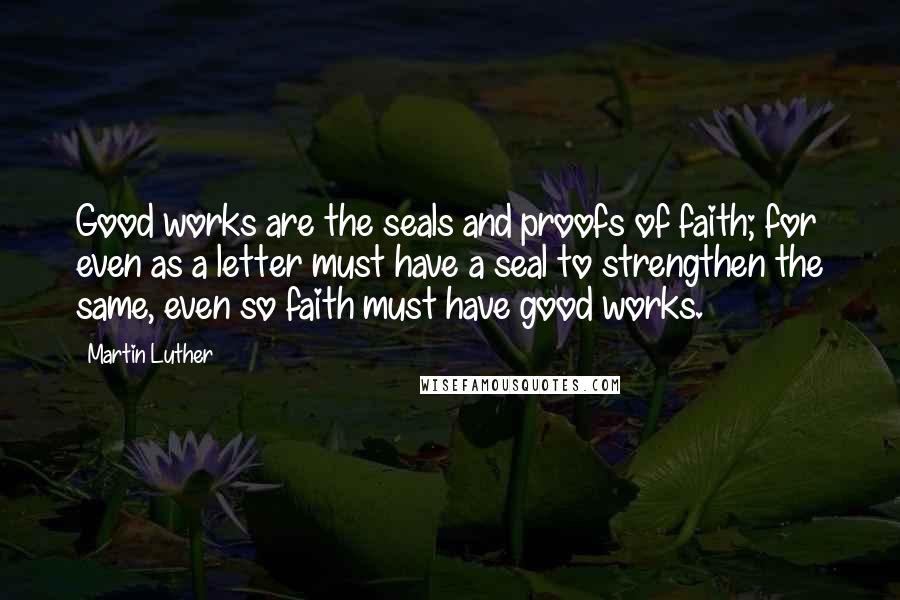 Martin Luther Quotes: Good works are the seals and proofs of faith; for even as a letter must have a seal to strengthen the same, even so faith must have good works.