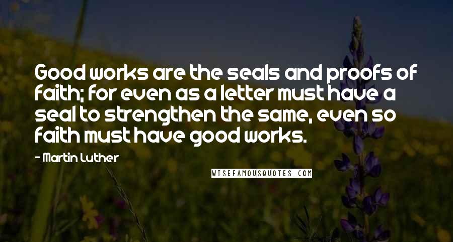 Martin Luther Quotes: Good works are the seals and proofs of faith; for even as a letter must have a seal to strengthen the same, even so faith must have good works.