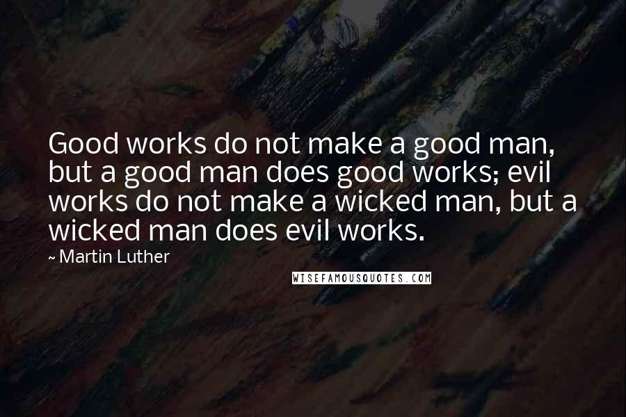 Martin Luther Quotes: Good works do not make a good man, but a good man does good works; evil works do not make a wicked man, but a wicked man does evil works.