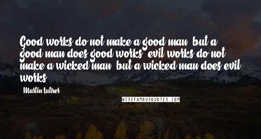 Martin Luther Quotes: Good works do not make a good man, but a good man does good works; evil works do not make a wicked man, but a wicked man does evil works.