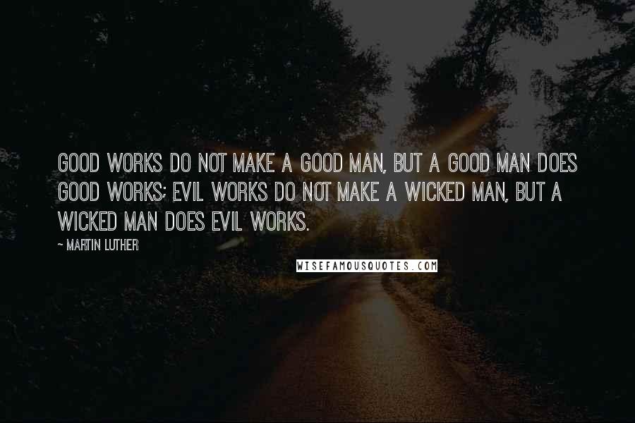 Martin Luther Quotes: Good works do not make a good man, but a good man does good works; evil works do not make a wicked man, but a wicked man does evil works.