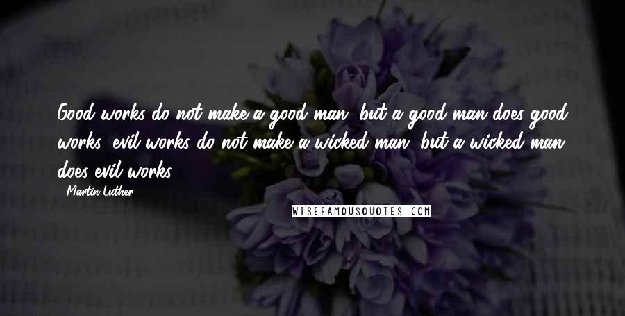 Martin Luther Quotes: Good works do not make a good man, but a good man does good works; evil works do not make a wicked man, but a wicked man does evil works.